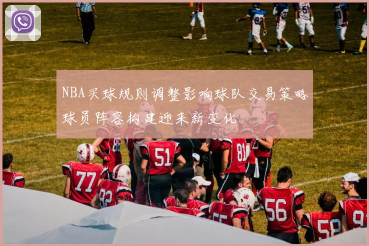 NBA买球规则调整影响球队交易策略球员阵容构建迎来新变化