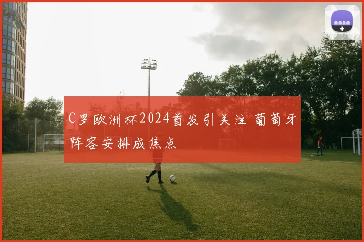 C罗欧洲杯2024首发引关注 葡萄牙阵容安排成焦点