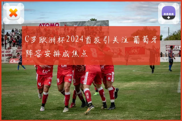 C罗欧洲杯2024首发引关注 葡萄牙阵容安排成焦点