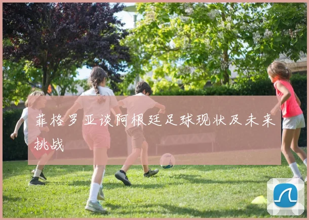 菲格罗亚谈阿根廷足球现状及未来挑战