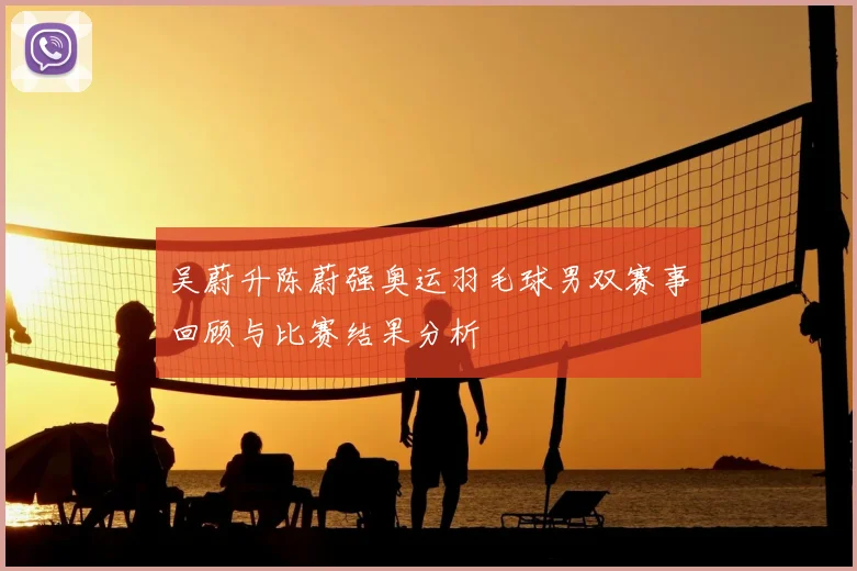 吴蔚升陈蔚强奥运羽毛球男双赛事回顾与比赛结果分析