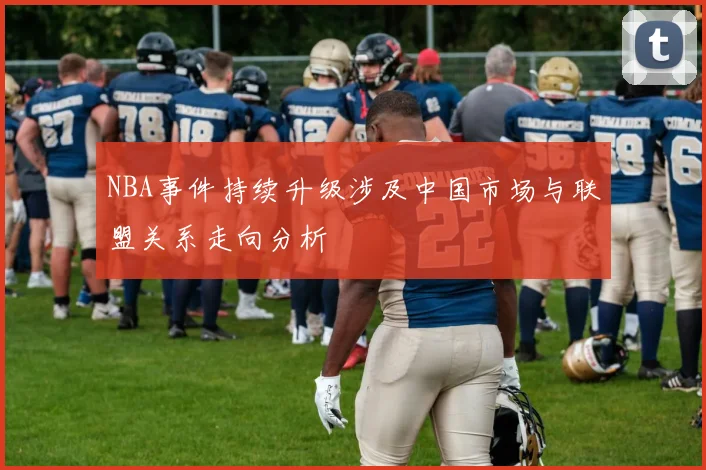 NBA事件持续升级涉及中国市场与联盟关系走向分析