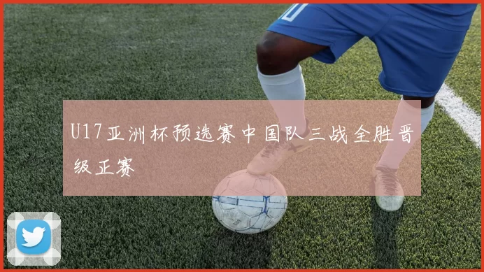 U17亚洲杯预选赛中国队三战全胜晋级正赛