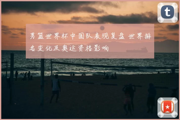男篮世界杯中国队表现复盘 世界排名变化及奥运资格影响