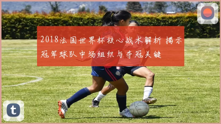 2018法国世界杯核心战术解析 揭示冠军球队中场组织与夺冠关键