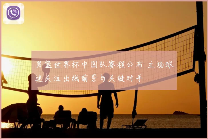 男篮世界杯中国队赛程公布 主场球迷关注出线前景与关键对手
