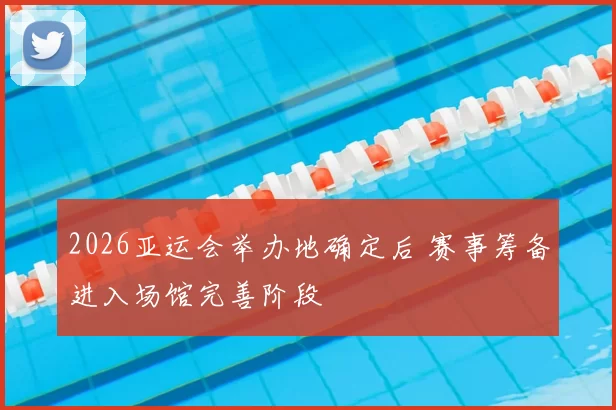 2026亚运会举办地确定后 赛事筹备进入场馆完善阶段