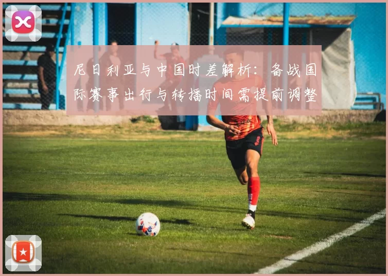 尼日利亚与中国时差解析：备战国际赛事出行与转播时间需提前调整