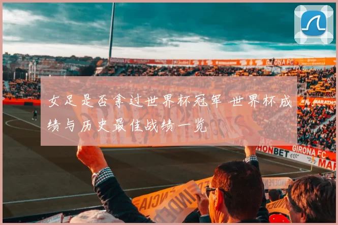 女足是否拿过世界杯冠军 世界杯成绩与历史最佳战绩一览