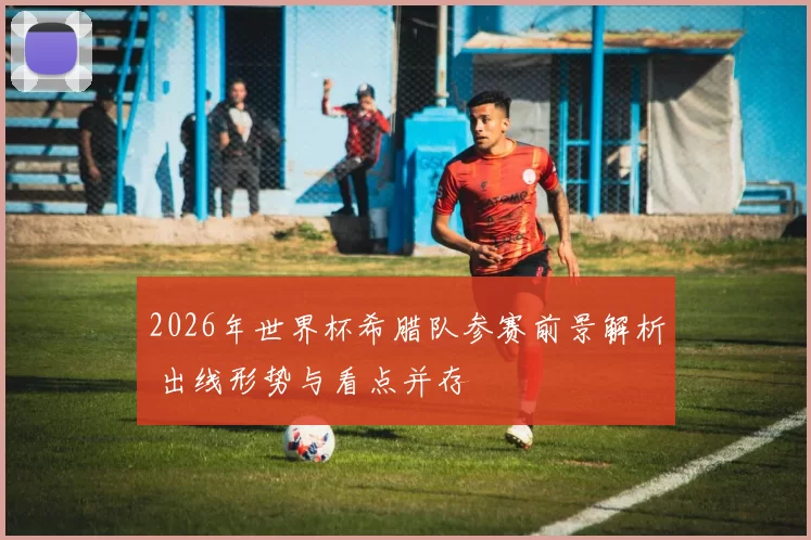 2026年世界杯希腊队参赛前景解析 出线形势与看点并存