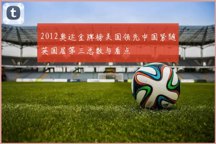 2012奥运金牌榜美国领先中国紧随英国居第三总数与看点