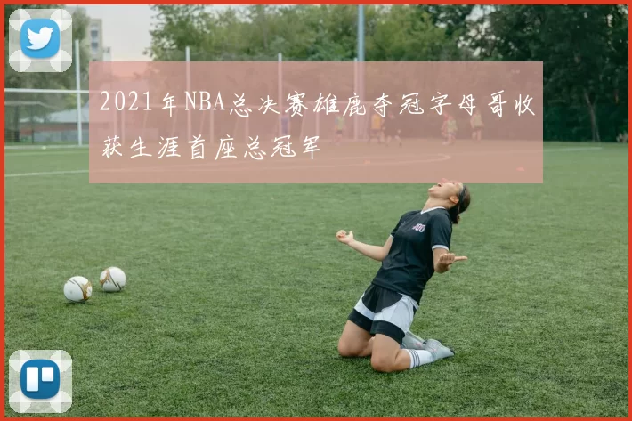 2021年NBA总决赛雄鹿夺冠字母哥收获生涯首座总冠军