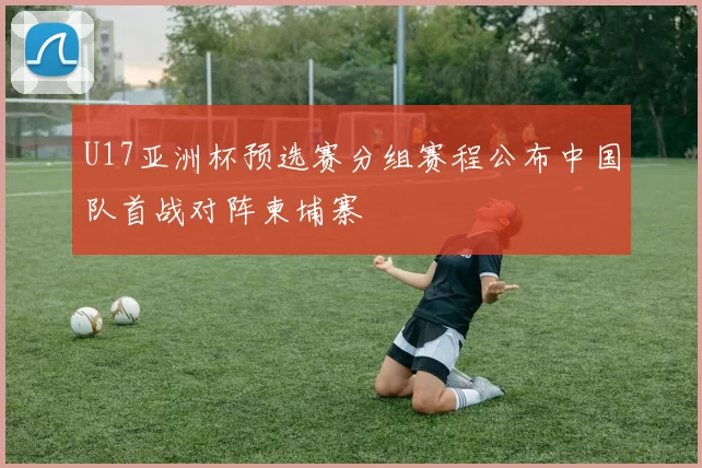 U17亚洲杯预选赛分组赛程公布中国队首战对阵柬埔寨