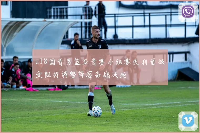 u18国青男篮亚青赛小组赛失利晋级受阻将调整阵容备战次轮