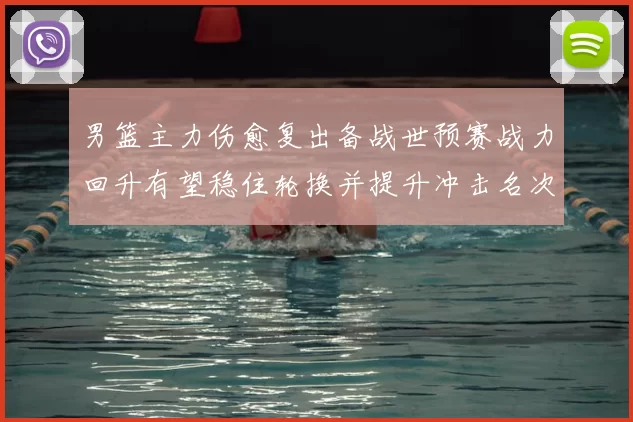 男篮主力伤愈复出备战世预赛战力回升有望稳住轮换并提升冲击名次