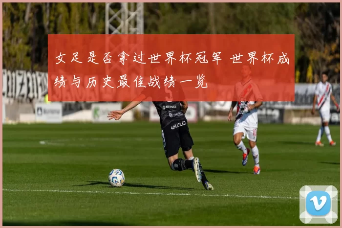 女足是否拿过世界杯冠军 世界杯成绩与历史最佳战绩一览
