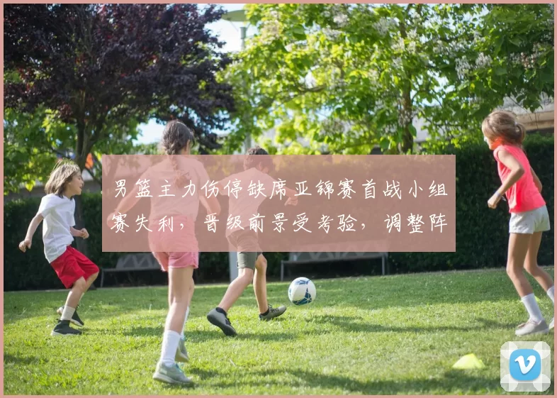 男篮主力伤停缺席亚锦赛首战小组赛失利，晋级前景受考验，调整阵容成关键