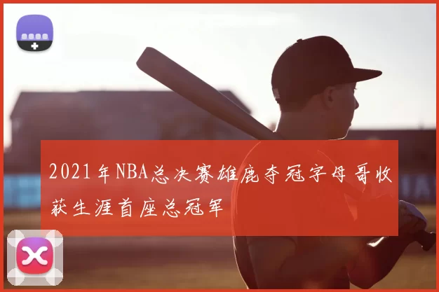 2021年NBA总决赛雄鹿夺冠字母哥收获生涯首座总冠军