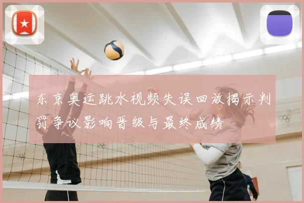 东京奥运跳水视频失误回放揭示判罚争议影响晋级与最终成绩