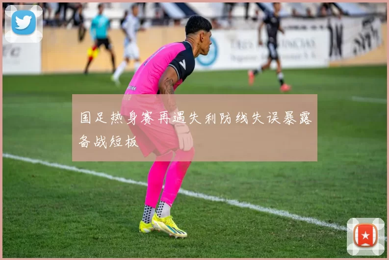 国足热身赛再遇失利防线失误暴露备战短板