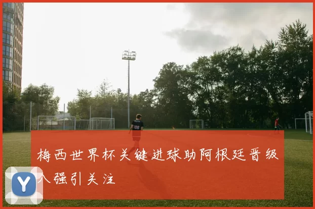 梅西世界杯关键进球助阿根廷晋级八强引关注
