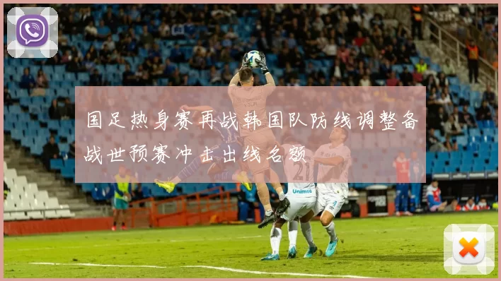 国足热身赛再战韩国队防线调整备战世预赛冲击出线名额