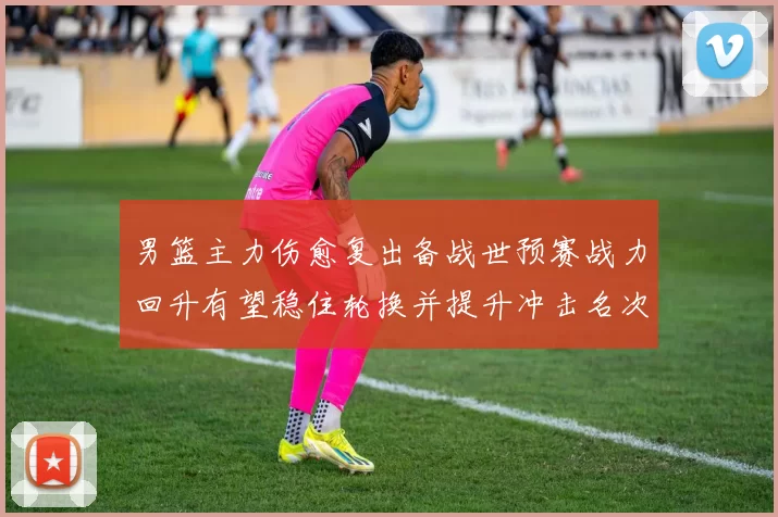 男篮主力伤愈复出备战世预赛战力回升有望稳住轮换并提升冲击名次