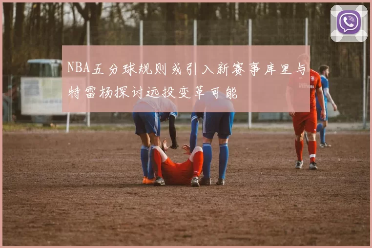 NBA五分球规则或引入新赛事库里与特雷杨探讨远投变革可能