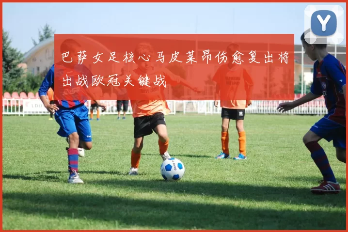 巴萨女足核心马皮莱昂伤愈复出将出战欧冠关键战