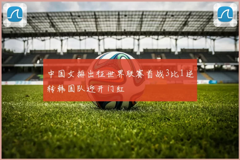 中国女排出征世界联赛首战3比1逆转韩国队迎开门红