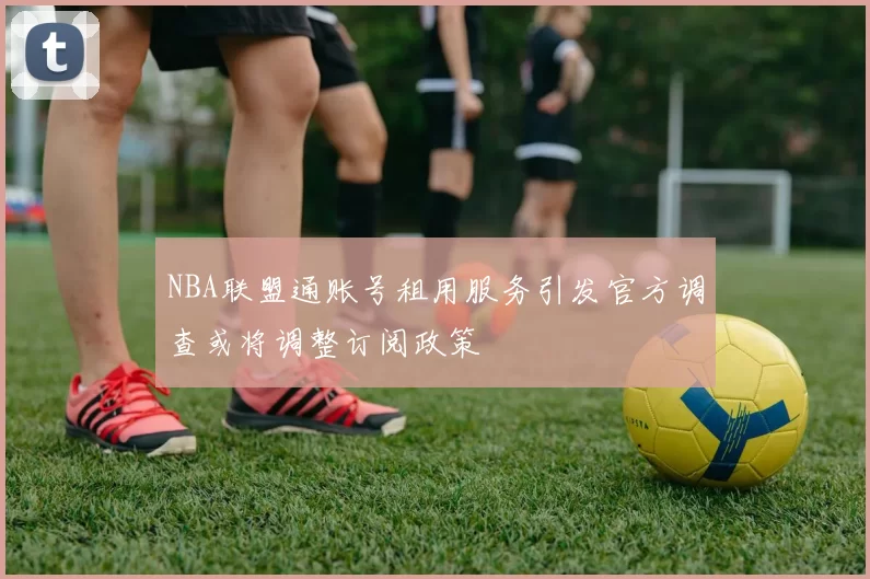 NBA联盟通账号租用服务引发官方调查或将调整订阅政策