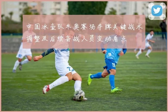 中国冰壶队冬奥赛场夺牌关键战术调整及后续备战人员变动看点