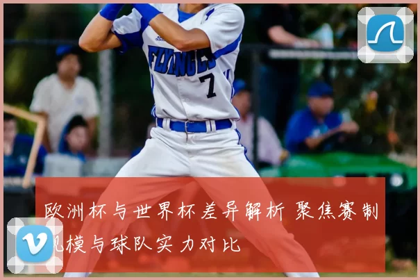 欧洲杯与世界杯差异解析 聚焦赛制规模与球队实力对比
