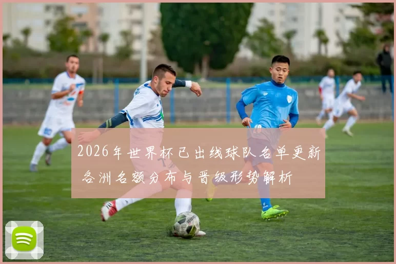 2026年世界杯已出线球队名单更新 各洲名额分布与晋级形势解析