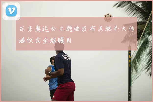 东京奥运会主题曲发布点燃圣火传递仪式全球瞩目