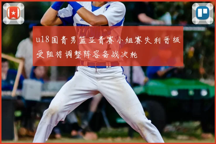 u18国青男篮亚青赛小组赛失利晋级受阻将调整阵容备战次轮