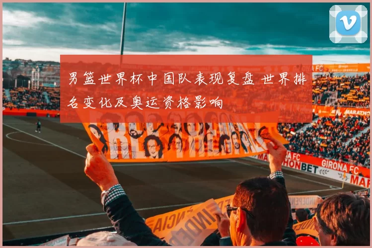 男篮世界杯中国队表现复盘 世界排名变化及奥运资格影响