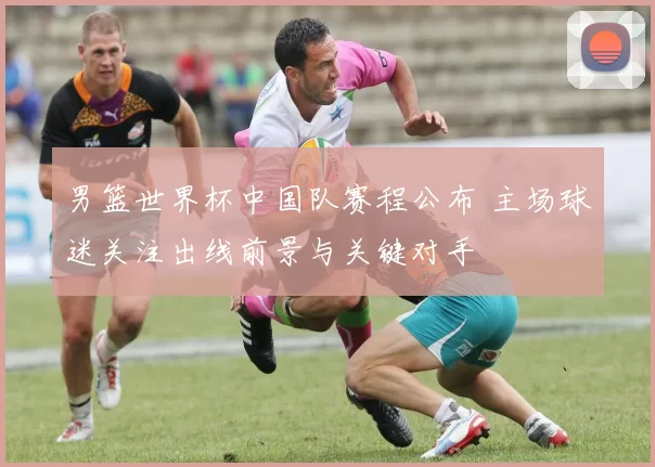 男篮世界杯中国队赛程公布 主场球迷关注出线前景与关键对手