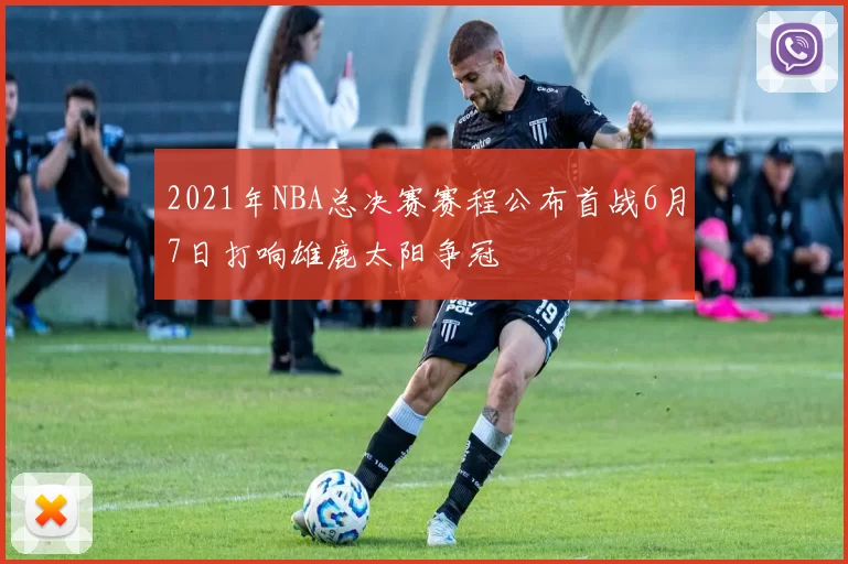 2021年NBA总决赛赛程公布首战6月7日打响雄鹿太阳争冠