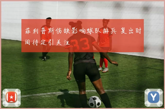 菲利普斯伤缺影响球队排兵 复出时间待定引关注