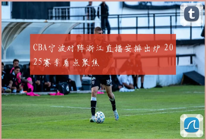 CBA宁波对阵浙江直播安排出炉 2025赛季看点聚焦