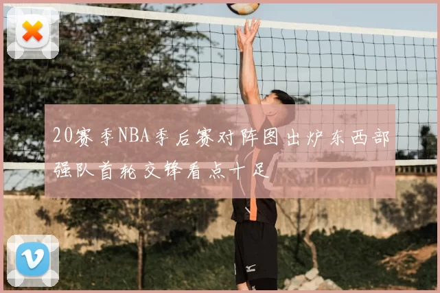 20赛季NBA季后赛对阵图出炉东西部强队首轮交锋看点十足