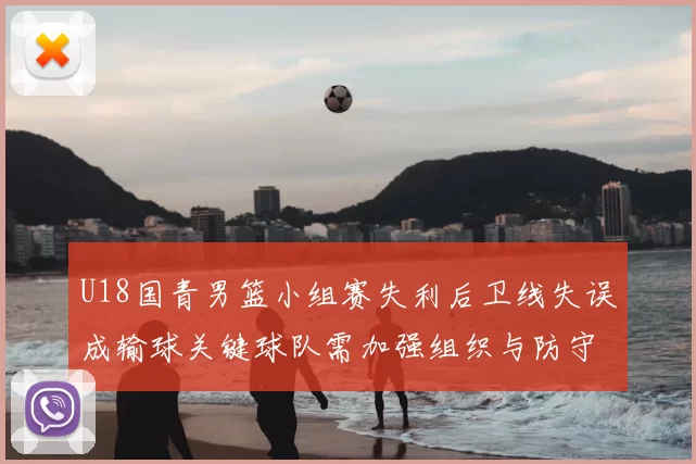 U18国青男篮小组赛失利后卫线失误成输球关键球队需加强组织与防守